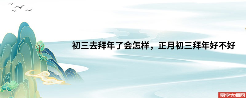 初三去拜年了会怎样，正月初三拜年好不好