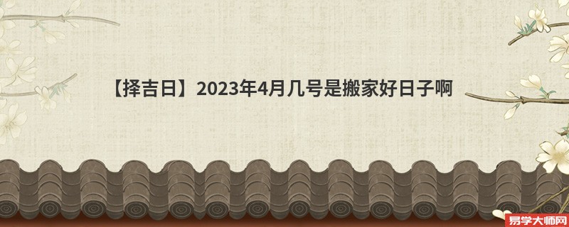 【择吉日】2023年4月几号是搬家好日子啊