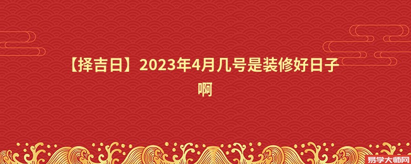 【择吉日】2023年4月几号是装修好日子啊