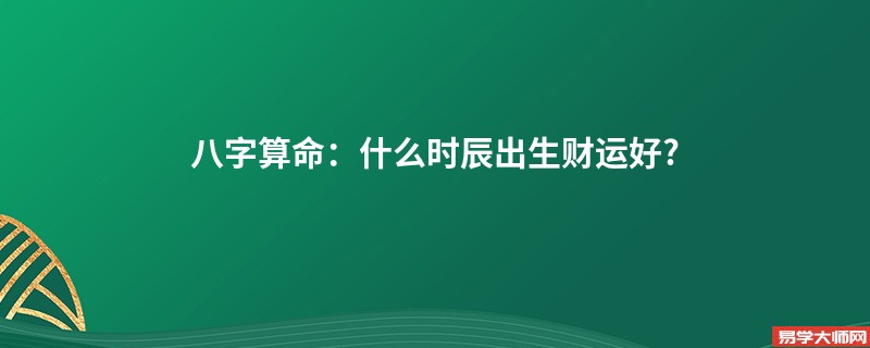 八字算命：什么时辰出生财运好?